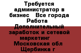 Требуется администратор в бизнес - Все города Работа » Дополнительный заработок и сетевой маркетинг   . Московская обл.,Щербинка г.